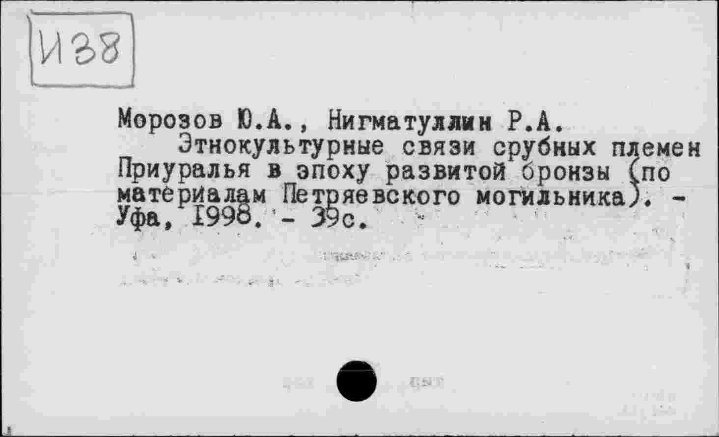 ﻿Морозов Ю.А., Нигматуллин Р.А.
Этнокультурные связи срубных племен Приуралья в эпоху развитой бронзы (по материалам Петряевского могильника), -Уфа, I99ö. - 39с.	•